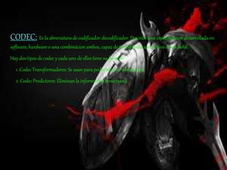 CODEC: Es la abreviatura de codificador-decodificador. Describe una especificácion desarrollada en
software, hardware o una combinácion ambos, capaz de transformar un archivo ó una señal.
Hay dos tipos de codec y cada uno de ellos tiene su función:
1. Codec Transformadores: Se usan para poder ahorrar almacenaje.
2. Codec Predictores: Eliminan la información innecesaria.
 
