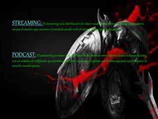 STREAMING: El streaming es la distribución de video o audio a través de una red de ordenadores,
así que el usuario que consume el producto puede verlo al mismo tiempo que se descarga.
PODCAST: El podcasting consiste en la distribución de archivos como videos o audio incluyendo texto,
con un sistema de redifusión que permita suscribirse y usar un programa que lo descarga para que el usuario lo
escuche cuando quiera.
 