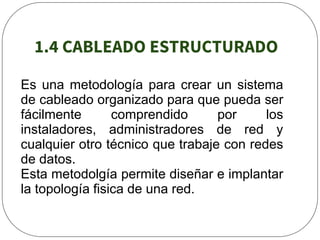 1.4 CABLEADO ESTRUCTURADO
Es una metodología para crear un sistema
de cableado organizado para que pueda ser
fácilmente comprendido por los
instaladores, administradores de red y
cualquier otro técnico que trabaje con redes
de datos.
Esta metodolgía permite diseñar e implantar
la topología fisica de una red.
 