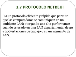 1.7 PROTOCOLO NETBEUI
Es un protocolo eficiente y rápido que permite
que las computadoras se comuniquen en un
ambiente LAN; otorgando una alta performance
cuando es usado en una LAN departamental de 20
a 200 estaciones de trabajo o en un segmento de
LAN.
 