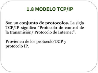 1.8 MODELO TCP/IP
Son un conjunto de protocolos. La sigla
TCP/IP significa “Protocolo de control de
la transmisión/ Protocolo de Internet”.
Provienen de los protocolo TCP y
protocolo IP.
 