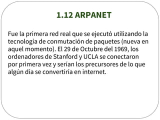 1.12 ARPANET
Fue la primera red real que se ejecutó utilizando la
tecnología de conmutación de paquetes (nueva en
aquel momento). El 29 de Octubre del 1969, los
ordenadores de Stanford y UCLA se conectaron
por primera vez y serían los precursores de lo que
algún día se convertiría en internet.
 