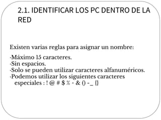2.1. IDENTIFICAR LOS PC DENTRO DE LA
RED
Existen varias reglas para asignar un nombre:
·Máximo 15 caracteres.
·Sin espacios.
·Solo se pueden utilizar caracteres alfanuméricos.
·Podemos utilizar los siguientes caracteres
especiales : ! @ # $ % ^ & () -_ {}
 