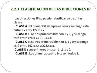 2.2.1.CLASIFICACIÓN DE LAS DIRECCIONES IP
Las direcciones IP se pueden clasificar en distintas
clases:
·CLASE A : El primer bit siempre es cero y su rango está
entre 1.x.x.x y 127.x.x.x.
·CLASE B : Los dos primeros bits son 1 y 0, y su rango
está entre 128.x.x.x 191.x.x.x
·CLASE C : Los tres primeros bits son 1, 1 y 0 y su rango
está entre 192.x.x.x a 223.x.x.x.
CLASE D : Los primeros bits son 1, ,1,1 y 0.
·CLASE E : Los primeros cuatro bits son todos 1.
 