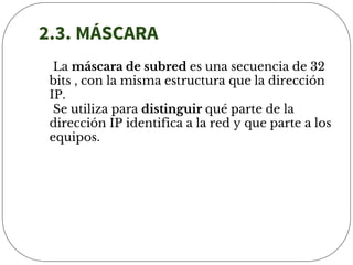 2.3. MÁSCARA
La máscara de subred es una secuencia de 32
bits , con la misma estructura que la dirección
IP.
Se utiliza para distinguir qué parte de la
dirección IP identifica a la red y que parte a los
equipos.
 