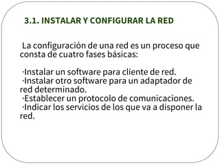 3.1. INSTALAR Y CONFIGURAR LA RED
La configuración de una red es un proceso que
consta de cuatro fases básicas:
·Instalar un software para cliente de red.
·Instalar otro software para un adaptador de
red determinado.
·Establecer un protocolo de comunicaciones.
·Indicar los servicios de los que va a disponer la
red.
 