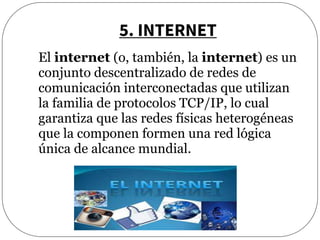 5. INTERNET
El internet (o, también, la internet) es un
conjunto descentralizado de redes de
comunicación interconectadas que utilizan
la familia de protocolos TCP/IP, lo cual
garantiza que las redes físicas heterogéneas
que la componen formen una red lógica
única de alcance mundial.
 