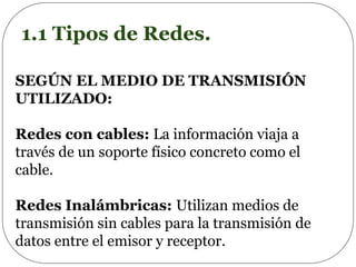 1.1 Tipos de Redes.
SEGÚN EL MEDIO DE TRANSMISIÓN
UTILIZADO:
Redes con cables: La información viaja a
través de un soporte físico concreto como el
cable.
Redes Inalámbricas: Utilizan medios de
transmisión sin cables para la transmisión de
datos entre el emisor y receptor.
 