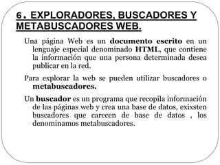 6. EXPLORADORES, BUSCADORES Y
METABUSCADORES WEB.
Una página Web es un documento escrito en un
lenguaje especial denominado HTML, que contiene
la información que una persona determinada desea
publicar en la red.
Para explorar la web se pueden utilizar buscadores o
metabuscadores.
Un buscador es un programa que recopila información
de las páginas web y crea una base de datos, exixsten
buscadores que carecen de base de datos , los
denominamos metabuscadores.
 