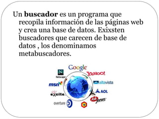 Un buscador es un programa que
recopila información de las páginas web
y crea una base de datos. Exixsten
buscadores que carecen de base de
datos , los denominamos
metabuscadores.
 