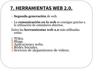 7. HERRAMIENTAS WEB 2.0.
• Segunda generación de web.
• La comunicación en la web se consigue gracias a
la utilización de estándares abiertos.
Entre las herramientas web 2.0 más utilizadas
están:
1.Wikis.
2.Blogs.
3.Aplicaciones webs.
4.Redes Sociales.
5.Sevicios de alojamientos de videos.
 
