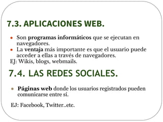 7.3. APLICACIONES WEB.
● Son programas informáticos que se ejecutan en
navegadores.
● La ventaja más importante es que el usuario puede
acceder a ellas a través de navegadores.
EJ: Wikis, blogs, webmails.
7.4. LAS REDES SOCIALES.
● Páginas web donde los usuarios registrados pueden
comunicarse entre sí.
EJ: Facebook, Twitter..etc.
 