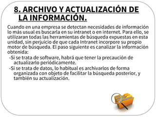 Cuando en una empresa se detectan necesidades de información
lo más usual es buscarla en su intranet o en internet. Para ello, se
utilizaran todas las herramientas de búsqueda expuestas en esta
unidad, sin perjuicio de que cada Intranet incorpore su propio
motor de búsqueda. El paso siguiente es canalizar la información
obtenida:
-Si se trata de software, habrá que tener la precaución de
actualizarlo periódicamente.
-Si se trata de datos, lo habitual es archivarlos de forma
organizada con objeto de facilitar la búsqueda posterior, y
también su actualización.
8. ARCHIVO Y ACTUALIZACIÓN DE
LA INFORMACIÓN.
 