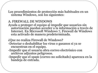 Los procedimientos de protección más habituales en un
sistema Windows, son los siguientes:
A. FIREWALL DE WINDOWS
Ayuda a proteger el equipo al impedir que usuarios sin
autorización puedan acceder a la información a través de
Internet. En Microsoft Windows 7, Firewall de Windows
esta activado de manera predeterminada.
¿Que no realiza Firewall de Windows?
-Detectar o deshabilitar los virus o gusanos si ya se
encuentran en el equipo.
-Impedir que el usuario abra correo electrónico con
archivos adjuntos peligrosos.
-Impedir que el spam (correo no solicitado) aparezca en la
bandeja de entrada.
 