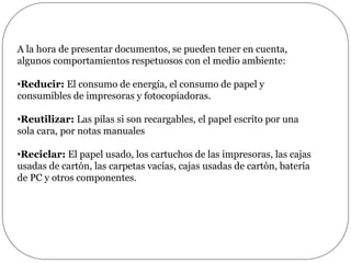 A la hora de presentar documentos, se pueden tener en cuenta,
algunos comportamientos respetuosos con el medio ambiente:
•Reducir: El consumo de energía, el consumo de papel y
consumibles de impresoras y fotocopiadoras.
•Reutilizar: Las pilas si son recargables, el papel escrito por una
sola cara, por notas manuales
•Reciclar: El papel usado, los cartuchos de las impresoras, las cajas
usadas de cartón, las carpetas vacías, cajas usadas de cartón, batería
de PC y otros componentes.
 