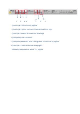 1    2    3 4            5     6       7

1)sirven para delimitar un pagina

2)sirven para poner horizontal overticalmente la hoja

3)sirve para modificar el tamaño dela hoja

4)sirveparaponer columnas

5)sirvepara poner una marca de agua en el fondo de la pagina

6)sirve para cambiar el color dela pagina

79sirven para poner un borde a la pagina
 