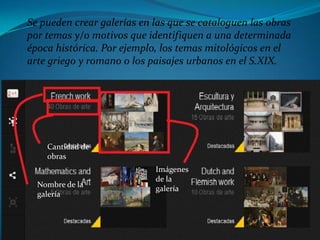 Se pueden crear galerías en las que se cataloguen las obras
por temas y/o motivos que identifiquen a una determinada
época histórica. Por ejemplo, los temas mitológicos en el
arte griego y romano o los paisajes urbanos en el S.XIX.




    Cantidad de
    obras
                            Imágenes
                            de la
  Nombre de la
                            galería
  galería
 