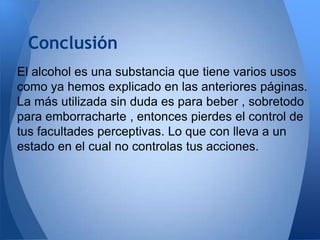 Conclusión
El alcohol es una substancia que tiene varios usos
como ya hemos explicado en las anteriores páginas.
La más utilizada sin duda es para beber , sobretodo
para emborracharte , entonces pierdes el control de
tus facultades perceptivas. Lo que con lleva a un
estado en el cual no controlas tus acciones.

 