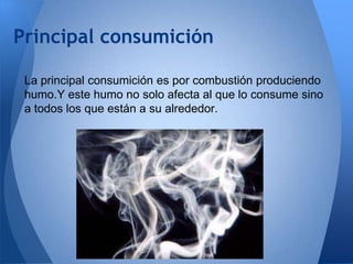 Principal consumición
La principal consumición es por combustión produciendo
humo.Y este humo no solo afecta al que lo consume sino
a todos los que están a su alrededor.

 