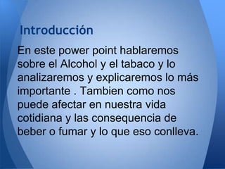 Introducción
En este power point hablaremos
sobre el Alcohol y el tabaco y lo
analizaremos y explicaremos lo más
importante . Tambien como nos
puede afectar en nuestra vida
cotidiana y las consequencia de
beber o fumar y lo que eso conlleva.

 