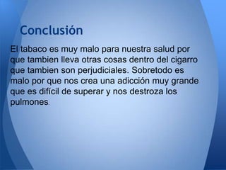 Conclusión
El tabaco es muy malo para nuestra salud por
que tambien lleva otras cosas dentro del cigarro
que tambien son perjudiciales. Sobretodo es
malo por que nos crea una adicción muy grande
que es difícil de superar y nos destroza los
pulmones.

 