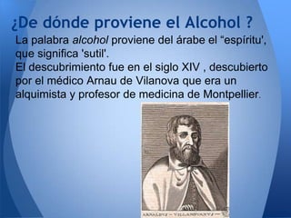 ¿De dónde proviene el Alcohol ?
La palabra alcohol proviene del árabe el “espíritu',
que significa 'sutil'.
El descubrimiento fue en el siglo XIV , descubierto
por el médico Arnau de Vilanova que era un
alquimista y profesor de medicina de Montpellier.

 