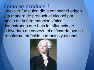 Como se produce ?
Lavoisier fue quien dio a conocer el origen
y la manera de producir el alcohol por
medio de la fermentación vínica,
demostrando que bajo la influencia de
la levadura de cerveza el azúcar de uva se
transforma en ácido carbónico y alcohol.

 