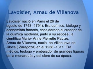Lavoisier, Arnau de Villanova
Lavoisier nació en París el 26 de
agosto de 1743 -1794). Era químico, biólogo y
economista francés, considerado el creador de
la química moderna, junto a su esposa, la
científica Marie- Anne Pierrette Paulze.
Arnau de Vilanova, nació en Villanueva de
Jiloca ( Zaragoza) en el 1238 -1311. Era
médico, teólogo y embajador de grandes figuras
de la monarquía y del clero de su época.

 