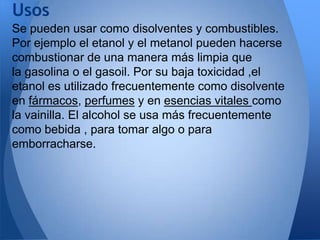 Usos
Se pueden usar como disolventes y combustibles.
Por ejemplo el etanol y el metanol pueden hacerse
combustionar de una manera más limpia que
la gasolina o el gasoil. Por su baja toxicidad ,el
etanol es utilizado frecuentemente como disolvente
en fármacos, perfumes y en esencias vitales como
la vainilla. El alcohol se usa más frecuentemente
como bebida , para tomar algo o para
emborracharse.

 