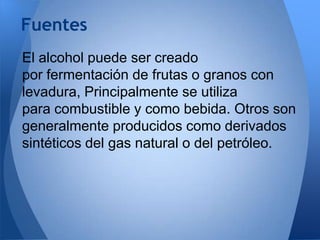 Fuentes
El alcohol puede ser creado
por fermentación de frutas o granos con
levadura, Principalmente se utiliza
para combustible y como bebida. Otros son
generalmente producidos como derivados
sintéticos del gas natural o del petróleo.

 