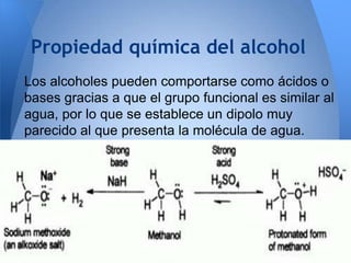 Propiedad química del alcohol
Los alcoholes pueden comportarse como ácidos o
bases gracias a que el grupo funcional es similar al
agua, por lo que se establece un dipolo muy
parecido al que presenta la molécula de agua.

 