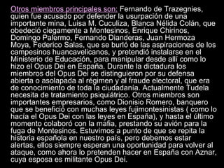 Otros miembros principales son:  Fernando de Trazegnies, quien fue acusado por defender la usurpación de una importante mina, Luisa M. Cuculiza, Blanca Nélida Colán, que obedeció ciegamente a Montesinos, Enrique Chirinos, Domingo Palermo, Fernando Dianderas, Juan Hermoza Moya, Federico Salas, que se burló de las aspiraciones de los campesinos huancavelicanos, y pretendió instalarse en el Ministerio de Educación, para manipular desde allí como lo hizo el Opus Dei en España. Durante la dictadura los miembros del Opus Dei se distinguieron por su defensa abierta o asolapada al régimen y al fraude electoral, que era de conocimiento de toda la ciudadanía. Actualmente Tudela necesita de tratamiento psiquiátrico. Otros miembros son importantes empresarios, como Dionisio Romero, banquero que se benefició con muchas leyes fujimontesinistas ( como lo hacía el Opus Dei con las leyes en España), y hasta el último momento colaboró con la mafia, prestando su avión para la fuga de Montesinos. Estuvimos a punto de que se repita la historia española en nuestro país, pero debemos estar alertas, ellos siempre esperan una oportunidad para volver al ataque, como ahora lo pretenden hacer en España con Aznar, cuya esposa es militante Opus Dei.   