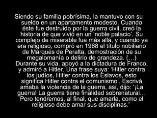 Siendo su familia pobrísima, la mantuvo con su sueldo en un apartamento modesto. Cuando éste fue destruido por la guerra civil, creó la historia de que vivió en un ‘noble palacio’. Su complejo de miserable fue más allá, y cuando ya era religioso, compró en 1968 el título nobiliario de Marqués de Peralta, demostración de su megalomanía o delirio de grandeza. (…) Durante su vida, apoyó a la dictadura de Franco, y admiró a Hitler. Una frase suya: ‘Hitler contra los judíos, Hitler contra los Eslavos, esto significa Hitler contra el comunismo’. Escrivá amaba la violencia de la guerra, así, dijo: ‘¡La guerra! La guerra tiene finalidad sobrenatural… Pero tendremos, al final, que amarla, como el religioso debe amar sus disciplinas.’   