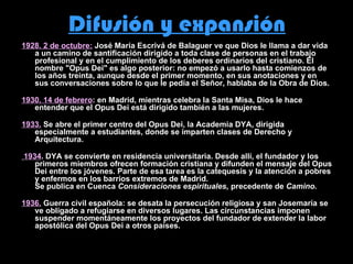 Difusión y expansión 1928. 2 de octubre:  José María Escrivá de Balaguer ve que Dios le llama a dar vida a un camino de santificación dirigido a toda clase de personas en el trabajo profesional y en el cumplimiento de los deberes ordinarios del cristiano. El nombre "Opus Dei" es algo posterior: no empezó a usarlo hasta comienzos de los años treinta, aunque desde el primer momento, en sus anotaciones y en sus conversaciones sobre lo que le pedía el Señor, hablaba de la Obra de Dios. 1930. 14 de febrero : en Madrid, mientras celebra la Santa Misa, Dios le hace entender que el Opus Dei está dirigido también a las mujeres. 1933.  Se abre el primer centro del Opus Dei, la Academia DYA, dirigida especialmente a estudiantes, donde se imparten clases de Derecho y Arquitectura. 1934 . DYA se convierte en residencia universitaria. Desde allí, el fundador y los primeros miembros ofrecen formación cristiana y difunden el mensaje del Opus Dei entre los jóvenes. Parte de esa tarea es la catequesis y la atención a pobres y enfermos en los barrios extremos de Madrid. Se publica en Cuenca  Consideraciones espirituales,  precedente de  Camino. 1936.  Guerra civil española: se desata la persecución religiosa y san Josemaría se ve obligado a refugiarse en diversos lugares. Las circunstancias imponen suspender momentáneamente los proyectos del fundador de extender la labor apostólica del Opus Dei a otros países. 