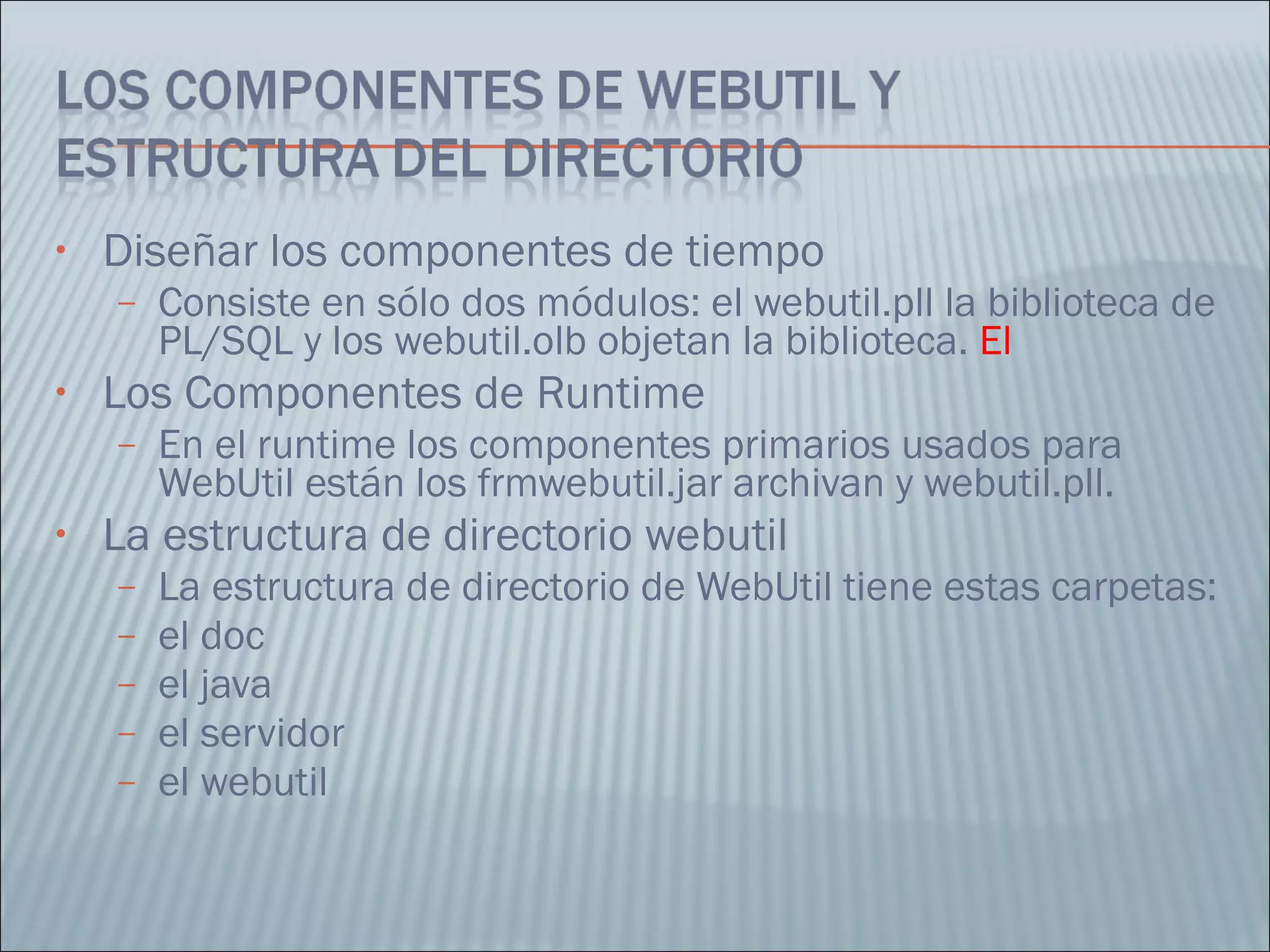 Diseñar los componentes de tiempo Consiste en sólo dos módulos: el webutil.pll la biblioteca de PL/SQL y los webutil.olb objetan la biblioteca.  El Los Componentes de Runtime  En el runtime los componentes primarios usados para WebUtil están los frmwebutil.jar archivan y webutil.pll.  La estructura de directorio webutil  La estructura de directorio de WebUtil tiene estas carpetas:  el doc  el java  el servidor  el webutil  