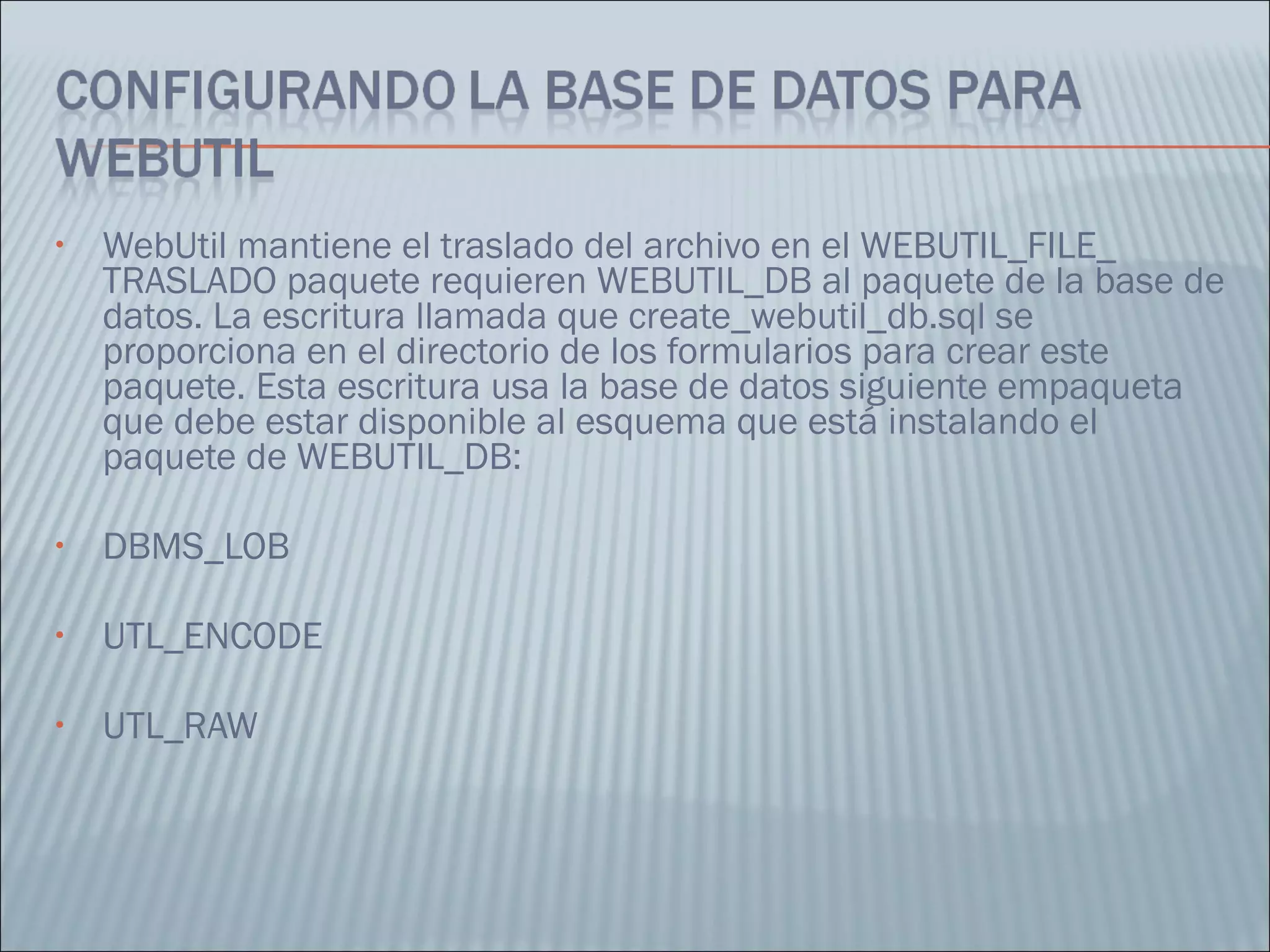 WebUtil mantiene el traslado del archivo en el WEBUTIL_FILE_ TRASLADO paquete requieren WEBUTIL_DB al paquete de la base de datos. La escritura llamada que create_webutil_db.sql se proporciona en el directorio de los formularios para crear este paquete. Esta escritura usa la base de datos siguiente empaqueta que debe estar disponible al esquema que está instalando el paquete de WEBUTIL_DB:  DBMS_LOB  UTL_ENCODE  UTL_RAW  
