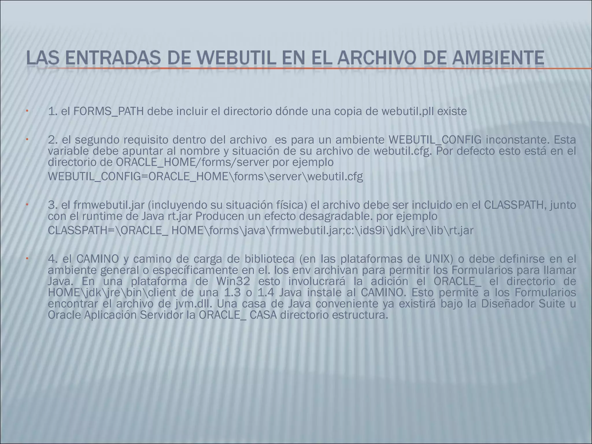 1. el FORMS_PATH debe incluir el directorio dónde una copia de webutil.pll existe 2. el segundo requisito dentro del archivo  es para un ambiente WEBUTIL_CONFIG inconstante. Esta variable debe apuntar al nombre y situación de su archivo de webutil.cfg. Por defecto esto está en el directorio de ORACLE_HOME/forms/server por ejemplo  WEBUTIL_CONFIG=ORACLE_HOME\forms\server\webutil.cfg  3. el frmwebutil.jar (incluyendo su situación física) el archivo debe ser incluido en el CLASSPATH, junto con el runtime de Java rt.jar Producen un efecto desagradable. por ejemplo  CLASSPATH=\ORACLE_ HOME\forms\java\frmwebutil.jar;c:\ids9i\jdk\jre\lib\rt.jar  4. el CAMINO y camino de carga de biblioteca (en las plataformas de UNIX) o debe definirse en el ambiente general o específicamente en el. los env archivan para permitir los Formularios para llamar Java. En una plataforma de Win32 esto involucrará la adición el ORACLE_ el directorio de HOME\jdk\jre\bin\client de una 1.3 o 1.4 Java instale al CAMINO. Esto permite a los Formularios encontrar el archivo de jvm.dll. Una casa de Java conveniente ya existirá bajo la Diseñador Suite u Oracle Aplicación Servidor la ORACLE_ CASA directorio estructura.  