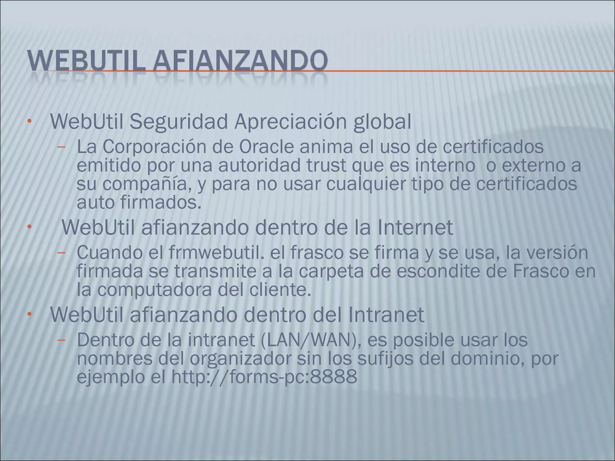WebUtil Seguridad Apreciación global  La Corporación de Oracle anima el uso de certificados emitido por una autoridad trust que es interno  o externo a su compañía, y para no usar cualquier tipo de certificados auto firmados.  WebUtil afianzando dentro de la Internet  Cuando el frmwebutil. el frasco se firma y se usa, la versión firmada se transmite a la carpeta de escondite de Frasco en la computadora del cliente.  WebUtil afianzando dentro del Intranet  Dentro de la intranet (LAN/WAN), es posible usar los nombres del organizador sin los sufijos del dominio, por ejemplo el http://forms-pc:8888 