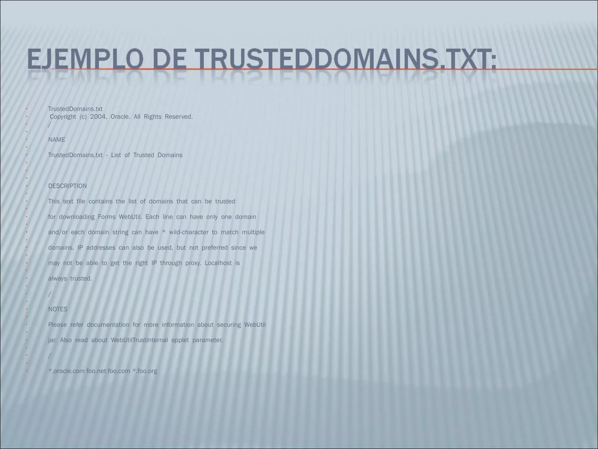 TrustedDomains.txt    Copyright  (c)  2004,  Oracle.  All  Rights  Reserved.   /   NAME    TrustedDomains.txt  -  List  of  Trusted  Domains        DESCRIPTION    This  text  file  contains  the  list  of  domains  that  can  be  trusted    for  downloading  Forms  WebUtil.  Each  line  can  have  only  one  domain    and/or  each  domain  string  can  have  *  wild-character  to  match  multiple    domains.  IP  addresses  can  also  be  used,  but  not  preferred  since  we    may  not  be  able  to  get  the  right  IP  through  proxy.  Localhost  is    always  trusted.    /   NOTES    Please  refer  documentation  for  more  information  about  securing  WebUtil    jar.  Also  read  about  WebUtilTrustInternal  applet  parameter.    /   *.oracle.com foo.net foo.com *.foo.org 