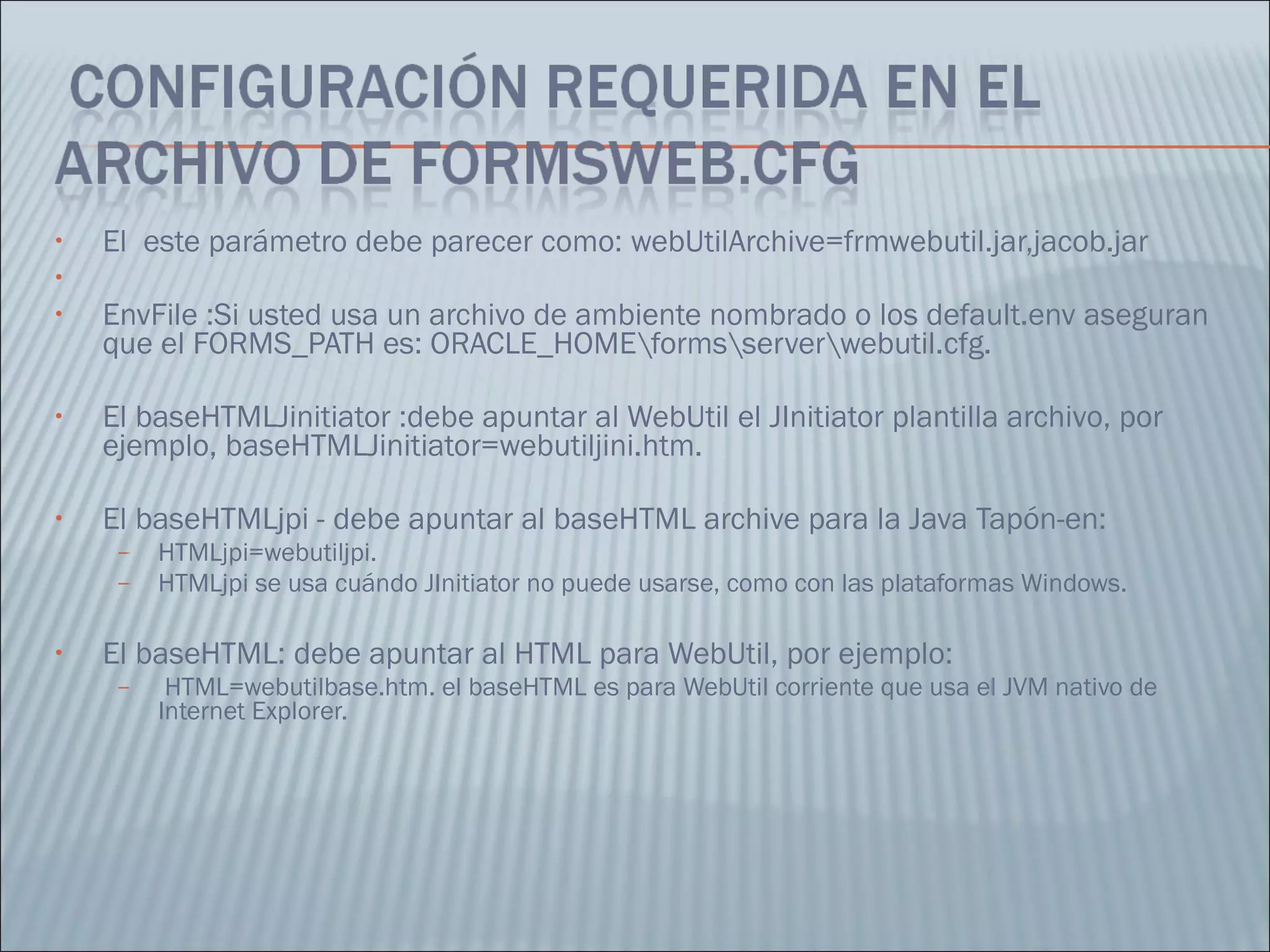 El  este parámetro debe parecer como: webUtilArchive=frmwebutil.jar,jacob.jar  EnvFile :Si usted usa un archivo de ambiente nombrado o los default.env aseguran que el FORMS_PATH es: ORACLE_HOME\forms\server\webutil.cfg.  El baseHTMLJinitiator :debe apuntar al WebUtil el JInitiator plantilla archivo, por ejemplo, baseHTMLJinitiator=webutiljini.htm.  El baseHTMLjpi - debe apuntar al baseHTML archive para la Java Tapón-en: HTMLjpi=webutiljpi.  HTMLjpi se usa cuándo JInitiator no puede usarse, como con las plataformas Windows.  El baseHTML: debe apuntar al HTML para WebUtil, por ejemplo:  HTML=webutilbase.htm. el baseHTML es para WebUtil corriente que usa el JVM nativo de Internet Explorer.  