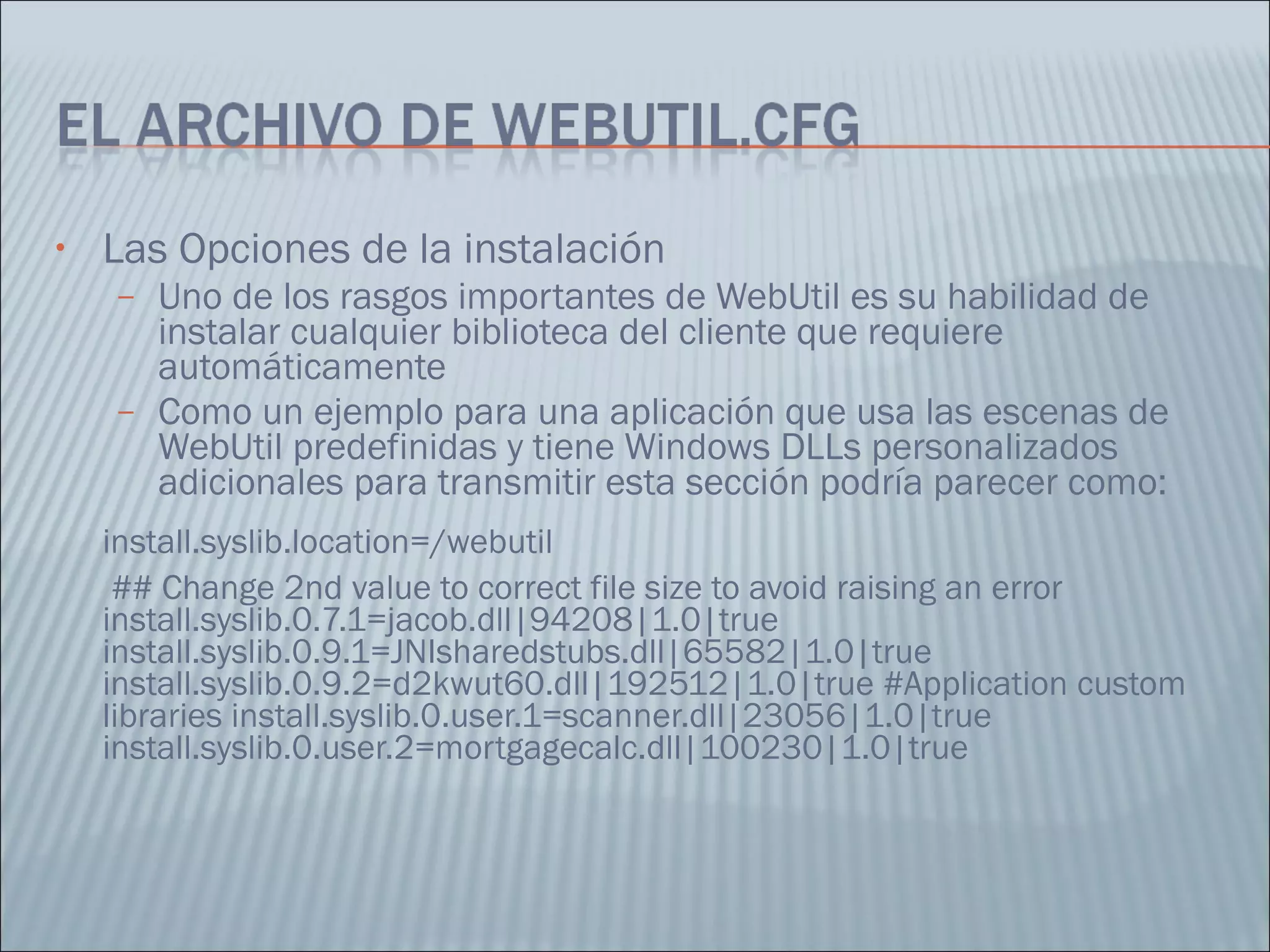Las Opciones de la instalación Uno de los rasgos importantes de WebUtil es su habilidad de instalar cualquier biblioteca del cliente que requiere automáticamente  Como un ejemplo para una aplicación que usa las escenas de WebUtil predefinidas y tiene Windows DLLs personalizados adicionales para transmitir esta sección podría parecer como:  install.syslib.location=/webutil    ## Change 2nd value to correct file size to avoid raising an error install.syslib.0.7.1=jacob.dll|94208|1.0|true install.syslib.0.9.1=JNIsharedstubs.dll|65582|1.0|true install.syslib.0.9.2=d2kwut60.dll|192512|1.0|true #Application custom libraries install.syslib.0.user.1=scanner.dll|23056|1.0|true install.syslib.0.user.2=mortgagecalc.dll|100230|1.0|true 