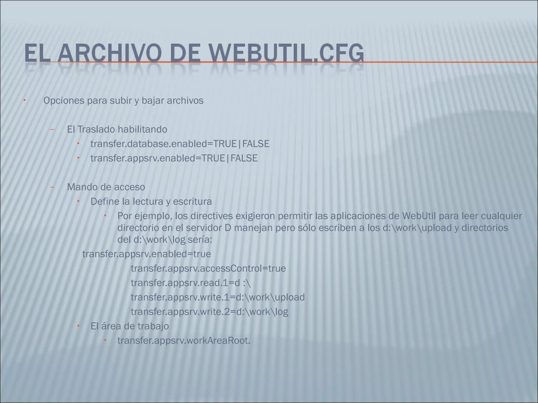 Opciones para subir y bajar archivos El Traslado habilitando  transfer.database.enabled=TRUE|FALSE  transfer.appsrv.enabled=TRUE|FALSE  Mando de acceso Define la lectura y escritura Por ejemplo, los directives exigieron permitir las aplicaciones de WebUtil para leer cualquier directorio en el servidor D manejan pero sólo escriben a los d:\work\upload y directorios del d:\work\log sería:  transfer.appsrv.enabled=true  transfer.appsrv.accessControl=true  transfer.appsrv.read.1=d :\  transfer.appsrv.write.1=d:\work\upload  transfer.appsrv.write.2=d:\work\log El área de trabajo transfer.appsrv.workAreaRoot. 
