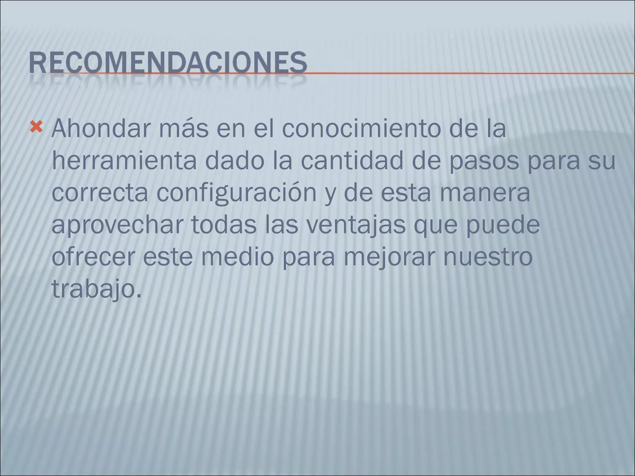 Ahondar más en el conocimiento de la herramienta dado la cantidad de pasos para su correcta configuración y de esta manera aprovechar todas las ventajas que puede ofrecer este medio para mejorar nuestro trabajo. 