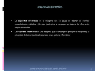 SEGURIDADINFORMATICA
 La seguridad informática es la disciplina que se ocupa de diseñar las normas,
procedimientos, métodos y técnicas destinados a conseguir un sistema de información
seguro y confiable.
 La seguridad informática es una disciplina que se encarga de proteger la integridad y la
privacidad de la información almacenada en un sistema informático.
DIFERENCIAR LAS FUNCIONES DEL SISTEMA OPERATIVO 10
 