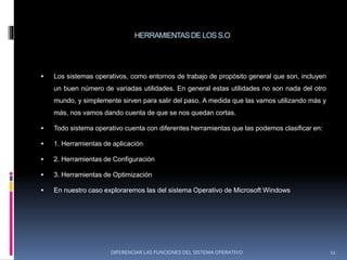 HERRAMIENTASDE LOS S.O
 Los sistemas operativos, como entornos de trabajo de propósito general que son, incluyen
un buen número de variadas utilidades. En general estas utilidades no son nada del otro
mundo, y simplemente sirven para salir del paso. A medida que las vamos utilizando más y
más, nos vamos dando cuenta de que se nos quedan cortas.
 Todo sistema operativo cuenta con diferentes herramientas que las podemos clasificar en:
 1. Herramientas de aplicación
 2. Herramientas de Configuración
 3. Herramientas de Optimización
 En nuestro caso exploraremos las del sistema Operativo de Microsoft Windows
DIFERENCIAR LAS FUNCIONES DEL SISTEMA OPERATIVO 11
 