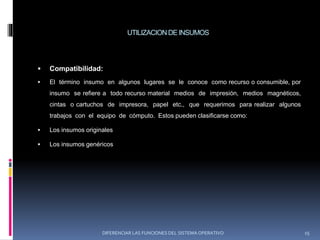 UTILIZACION DE INSUMOS
 Compatibilidad:
 El término insumo en algunos lugares se le conoce como recurso o consumible, por
insumo se refiere a todo recurso material medios de impresión, medios magnéticos,
cintas o cartuchos de impresora, papel etc., que requerimos para realizar algunos
trabajos con el equipo de cómputo. Estos pueden clasificarse como:
 Los insumos originales
 Los insumos genéricos
DIFERENCIAR LAS FUNCIONES DEL SISTEMA OPERATIVO 15
 