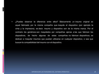  ¿Puedes observar la diferencia entre ellos? Básicamente un insumo original es
aquel fabricado por la misma compañía que maquila el dispositivo (por ejemplo la
cinta y la impresora), es decir, insumo y dispositivo son de la misma marca. Por el
contrario los genéricos son maquilados por compañías ajenas a las que fabrican los
dispositivos, de hecho algunas de estas compañías no fabrican dispositivos, se
dedican a maquilar insumos que puedan utilizarse en cualquier dispositivo, o sea que
buscan la compatibilidad del insumo con el dispositivo.
DIFERENCIAR LAS FUNCIONES DEL SISTEMA OPERATIVO 16
 