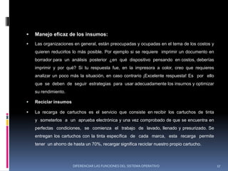  Manejo eficaz de los insumos:
 Las organizaciones en general, están preocupadas y ocupadas en el tema de los costos y
quieren reducirlos lo más posible. Por ejemplo si se requiere imprimir un documento en
borrador para un análisis posterior ¿en qué dispositivo pensando en costos, deberías
imprimir y por qué? Si tu respuesta fue, en la impresora a color, creo que requieres
analizar un poco más la situación, en caso contrario ¡Excelente respuesta! Es por ello
que se deben de seguir estrategias para usar adecuadamente los insumos y optimizar
su rendimiento.
 Reciclar insumos
 La recarga de cartuchos es el servicio que consiste en recibir los cartuchos de tinta
y someterlos a un aprueba electrónica y una vez comprobado de que se encuentra en
perfectas condiciones, se comienza el trabajo de lavado, llenado y presurizado. Se
entregan los cartuchos con la tinta específica de cada marca, esta recarga permite
tener un ahorro de hasta un 70%, recargar significa reciclar nuestro propio cartucho.
DIFERENCIAR LAS FUNCIONES DEL SISTEMA OPERATIVO 17
 