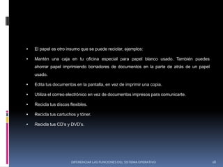  El papel es otro insumo que se puede reciclar, ejemplos:
 Mantén una caja en tu oficina especial para papel blanco usado. También puedes
ahorrar papel imprimiendo borradores de documentos en la parte de atrás de un papel
usado.
 Edita tus documentos en la pantalla, en vez de imprimir una copia.
 Utiliza el correo electrónico en vez de documentos impresos para comunicarte.
 Recicla tus discos flexibles.
 Recicla tus cartuchos y tóner.
 Recicla tus CD’s y DVD’s.
DIFERENCIAR LAS FUNCIONES DEL SISTEMA OPERATIVO 18
 