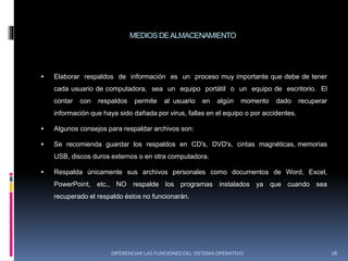 MEDIOS DEALMACENAMIENTO
 Elaborar respaldos de información es un proceso muy importante que debe de tener
cada usuario de computadora, sea un equipo portátil o un equipo de escritorio. El
contar con respaldos permite al usuario en algún momento dado recuperar
información que haya sido dañada por virus, fallas en el equipo o por accidentes.
 Algunos consejos para respaldar archivos son:
 Se recomienda guardar los respaldos en CD's, DVD's, cintas magnéticas, memorias
USB, discos duros externos o en otra computadora.
 Respalda únicamente sus archivos personales como documentos de Word, Excel,
PowerPoint, etc., NO respalde los programas instalados ya que cuando sea
recuperado el respaldo éstos no funcionarán.
DIFERENCIAR LAS FUNCIONES DEL SISTEMA OPERATIVO 26
 